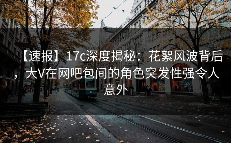 【速报】17c深度揭秘：花絮风波背后，大V在网吧包间的角色突发性强令人意外