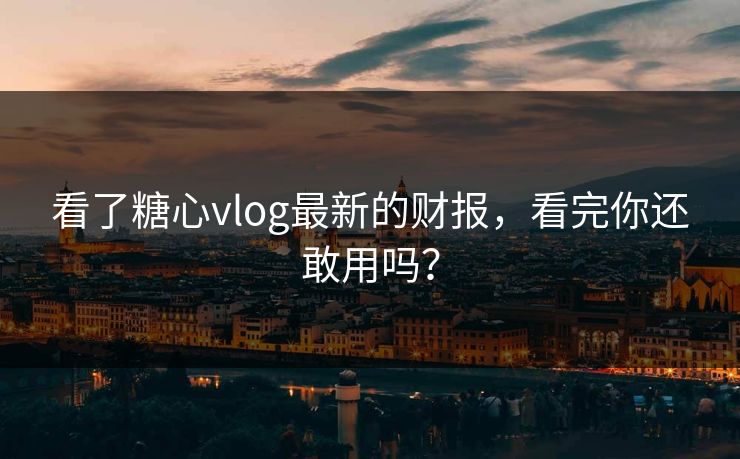 看了糖心vlog最新的财报，看完你还敢用吗？