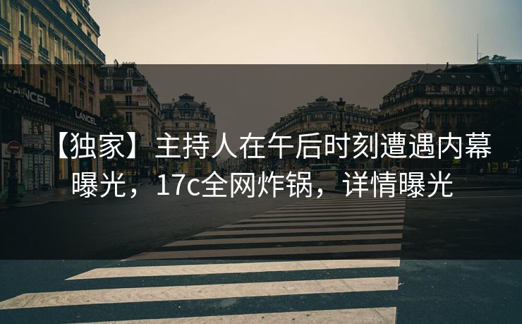 【独家】主持人在午后时刻遭遇内幕 曝光，17c全网炸锅，详情曝光